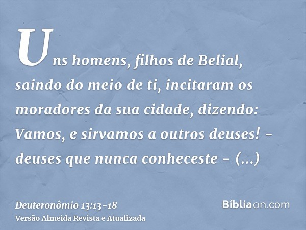 Uns homens, filhos de Belial, saindo do meio de ti, incitaram os moradores da sua cidade, dizendo: Vamos, e sirvamos a outros deuses! - deuses que nunca conhece