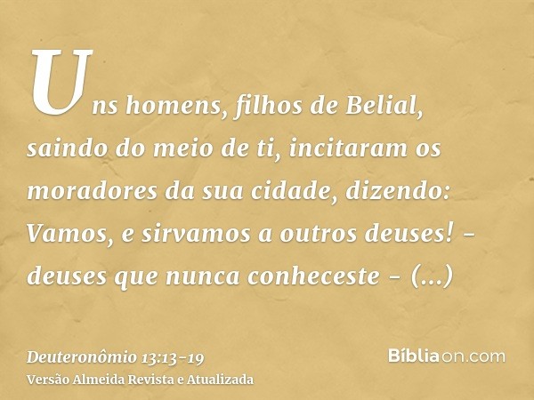 Uns homens, filhos de Belial, saindo do meio de ti, incitaram os moradores da sua cidade, dizendo: Vamos, e sirvamos a outros deuses! - deuses que nunca conhece