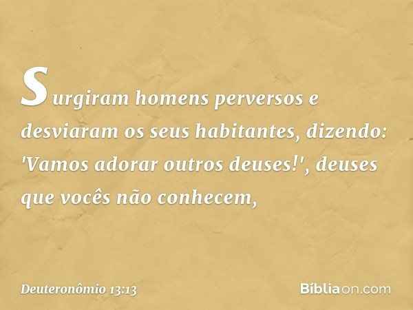 surgiram homens perversos e desviaram os seus habitantes, dizendo: 'Vamos adorar outros deuses!', deuses que vocês não conhecem, -- Deuteronômio 13:13