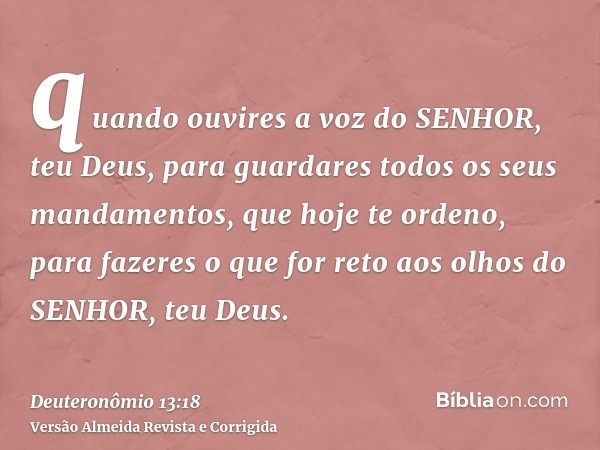 quando ouvires a voz do SENHOR, teu Deus, para guardares todos os seus mandamentos, que hoje te ordeno, para fazeres o que for reto aos olhos do SENHOR, teu Deu