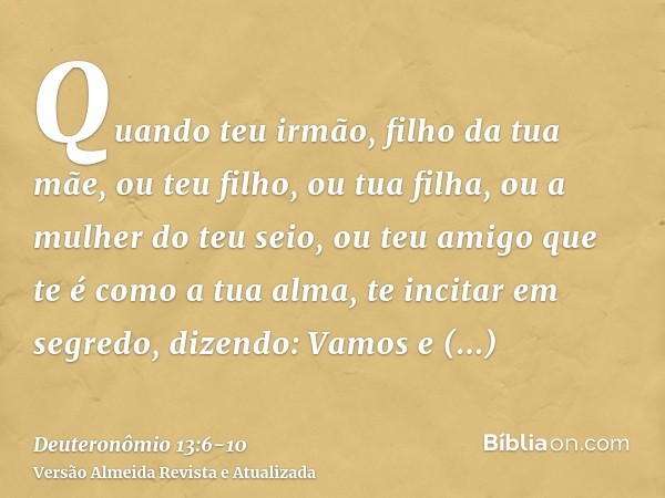 Quando teu irmão, filho da tua mãe, ou teu filho, ou tua filha, ou a mulher do teu seio, ou teu amigo que te é como a tua alma, te incitar em segredo, dizendo: 