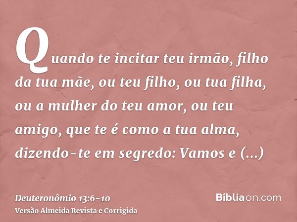 Quando te incitar teu irmão, filho da tua mãe, ou teu filho, ou tua filha, ou a mulher do teu amor, ou teu amigo, que te é como a tua alma, dizendo-te em segred