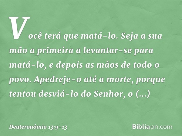 Você terá que matá-lo. Seja a sua mão a primeira a levantar-se para matá-lo, e depois as mãos de todo o povo. Apedreje-o até a morte, porque tentou desviá-lo do