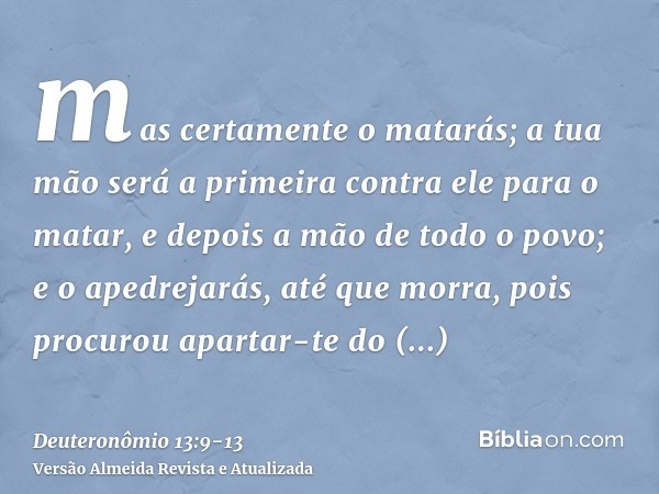 mas certamente o matarás; a tua mão será a primeira contra ele para o matar, e depois a mão de todo o povo;e o apedrejarás, até que morra, pois procurou apartar