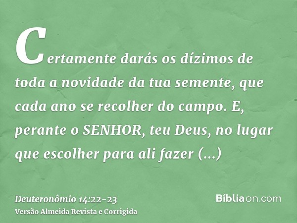 Certamente darás os dízimos de toda a novidade da tua semente, que cada ano se recolher do campo.E, perante o SENHOR, teu Deus, no lugar que escolher para ali f