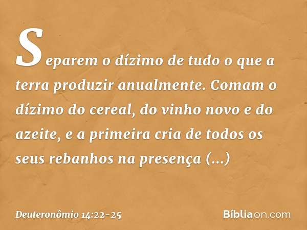 "Separem o dízimo de tudo o que a terra produzir anualmente. Comam o dízimo do cereal, do vinho novo e do azeite, e a primeira cria de todos os seus rebanhos na