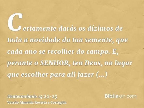 Certamente darás os dízimos de toda a novidade da tua semente, que cada ano se recolher do campo.E, perante o SENHOR, teu Deus, no lugar que escolher para ali f