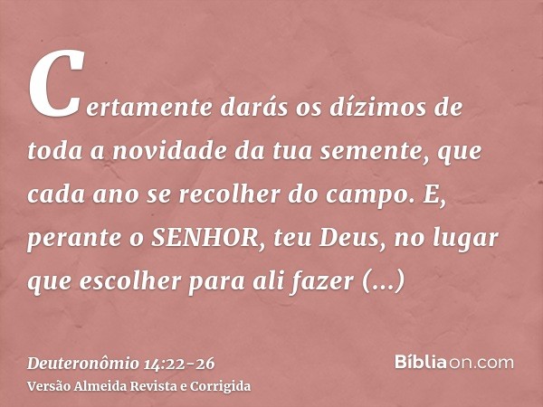 Certamente darás os dízimos de toda a novidade da tua semente, que cada ano se recolher do campo.E, perante o SENHOR, teu Deus, no lugar que escolher para ali f