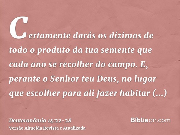 Certamente darás os dízimos de todo o produto da tua semente que cada ano se recolher do campo.E, perante o Senhor teu Deus, no lugar que escolher para ali faze