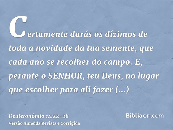 Certamente darás os dízimos de toda a novidade da tua semente, que cada ano se recolher do campo.E, perante o SENHOR, teu Deus, no lugar que escolher para ali f