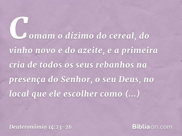 Comam o dízimo do cereal, do vinho novo e do azeite, e a primeira cria de todos os seus rebanhos na presença do Senhor, o seu Deus, no local que ele escolher co