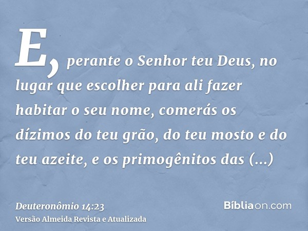 E, perante o Senhor teu Deus, no lugar que escolher para ali fazer habitar o seu nome, comerás os dízimos do teu grão, do teu mosto e do teu azeite, e os primog