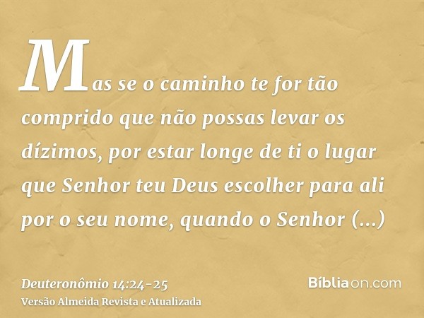 Mas se o caminho te for tão comprido que não possas levar os dízimos, por estar longe de ti o lugar que Senhor teu Deus escolher para ali por o seu nome, quando