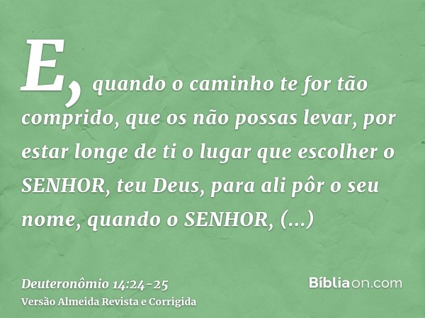 E, quando o caminho te for tão comprido, que os não possas levar, por estar longe de ti o lugar que escolher o SENHOR, teu Deus, para ali pôr o seu nome, quando