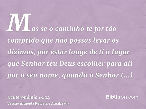 Mas se o caminho te for tão comprido que não possas levar os dízimos, por estar longe de ti o lugar que Senhor teu Deus escolher para ali por o seu nome, quando