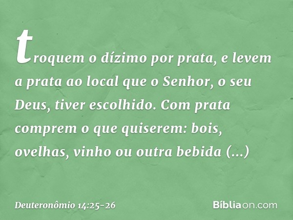 troquem o dízimo por prata, e levem a prata ao local que o Senhor, o seu Deus, tiver escolhido. Com prata comprem o que quiserem: bois, ovelhas, vinho ou outra 