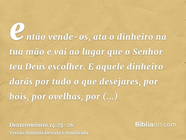 então vende-os, ata o dinheiro na tua mão e vai ao lugar que o Senhor teu Deus escolher.E aquele dinheiro darás por tudo o que desejares, por bois, por ovelhas,