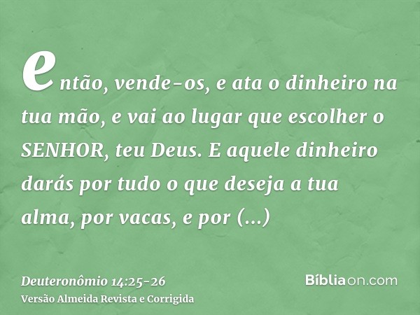 então, vende-os, e ata o dinheiro na tua mão, e vai ao lugar que escolher o SENHOR, teu Deus.E aquele dinheiro darás por tudo o que deseja a tua alma, por vacas