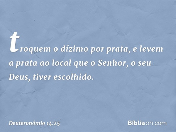 troquem o dízimo por prata, e levem a prata ao local que o Senhor, o seu Deus, tiver escolhido. -- Deuteronômio 14:25