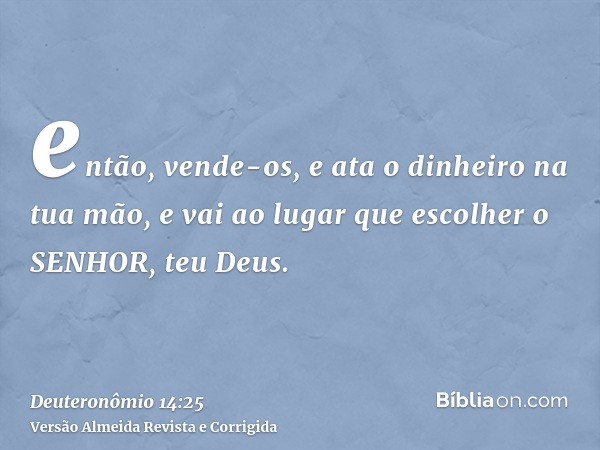 então, vende-os, e ata o dinheiro na tua mão, e vai ao lugar que escolher o SENHOR, teu Deus.
