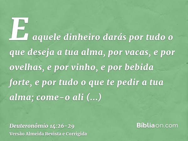 E aquele dinheiro darás por tudo o que deseja a tua alma, por vacas, e por ovelhas, e por vinho, e por bebida forte, e por tudo o que te pedir a tua alma; come-