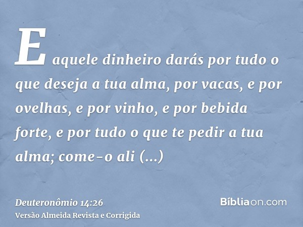 E aquele dinheiro darás por tudo o que deseja a tua alma, por vacas, e por ovelhas, e por vinho, e por bebida forte, e por tudo o que te pedir a tua alma; come-