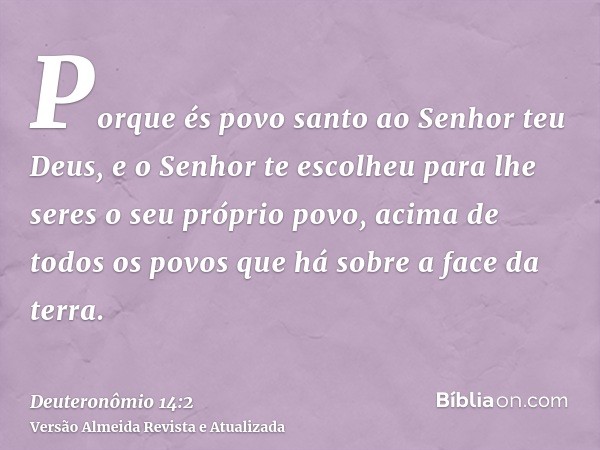 Porque és povo santo ao Senhor teu Deus, e o Senhor te escolheu para lhe seres o seu próprio povo, acima de todos os povos que há sobre a face da terra.