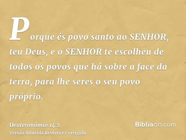 Porque és povo santo ao SENHOR, teu Deus, e o SENHOR te escolheu de todos os povos que há sobre a face da terra, para lhe seres o seu povo próprio.