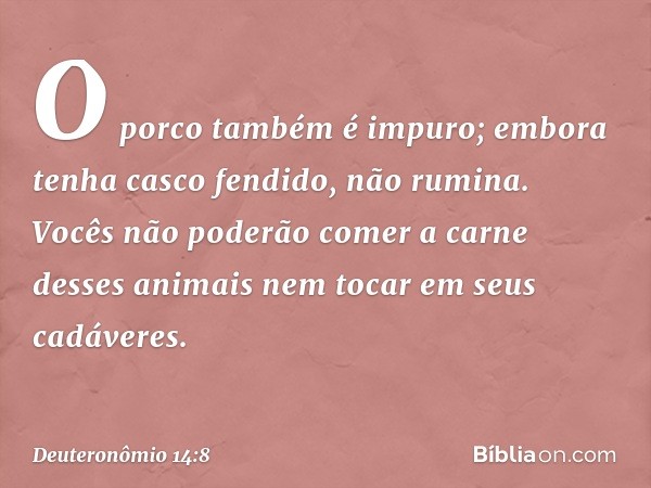 O porco também é impuro; embora tenha casco fendido, não rumina. Vocês não poderão comer a carne desses animais nem tocar em seus cadáveres. -- Deuteronômio 14: