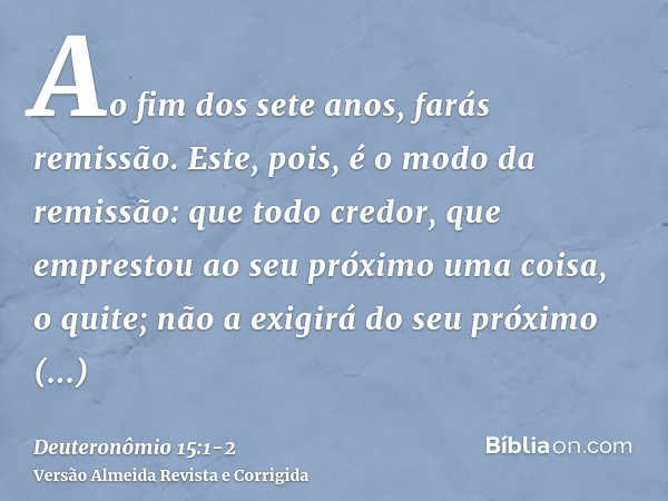 Ao fim dos sete anos, farás remissão.Este, pois, é o modo da remissão: que todo credor, que emprestou ao seu próximo uma coisa, o quite; não a exigirá do seu pr