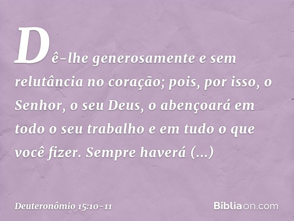 Dê-lhe generosamente e sem relutância no coração; pois, por isso, o Senhor, o seu Deus, o abençoará em todo o seu trabalho e em tudo o que você fizer. Sempre ha