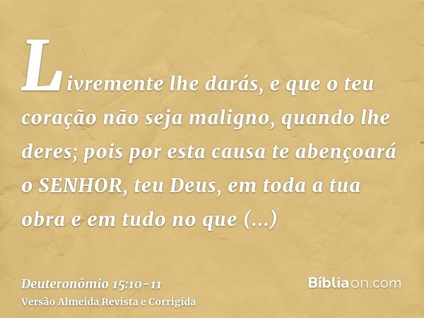 Livremente lhe darás, e que o teu coração não seja maligno, quando lhe deres; pois por esta causa te abençoará o SENHOR, teu Deus, em toda a tua obra e em tudo 