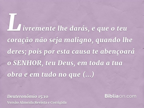 Livremente lhe darás, e que o teu coração não seja maligno, quando lhe deres; pois por esta causa te abençoará o SENHOR, teu Deus, em toda a tua obra e em tudo 