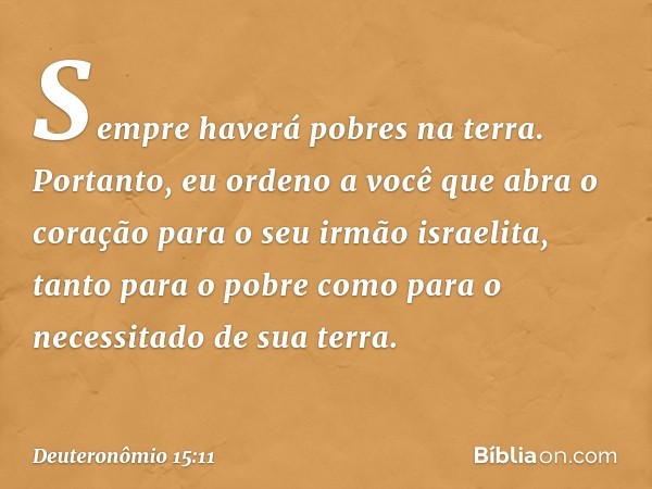 Sempre haverá pobres na terra. Portanto, eu ordeno a você que abra o coração para o seu irmão israelita, tanto para o pobre como para o necessitado de sua terra