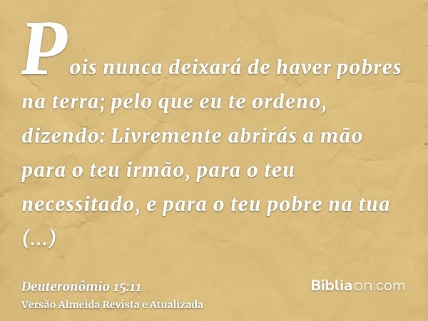 Pois nunca deixará de haver pobres na terra; pelo que eu te ordeno, dizendo: Livremente abrirás a mão para o teu irmão, para o teu necessitado, e para o teu pob