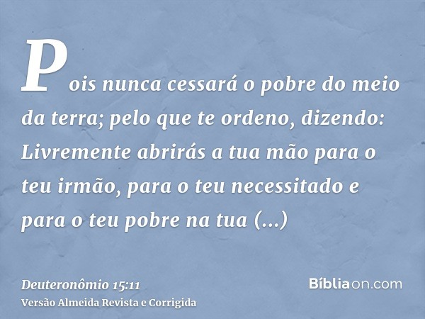 Pois nunca cessará o pobre do meio da terra; pelo que te ordeno, dizendo: Livremente abrirás a tua mão para o teu irmão, para o teu necessitado e para o teu pob