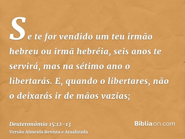 Se te for vendido um teu irmão hebreu ou irmã hebréia, seis anos te servirá, mas na sétimo ano o libertarás.E, quando o libertares, não o deixarás ir de mãos va