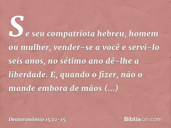 "Se seu compatriota hebreu, homem ou mulher, vender-se a você e servi-lo seis anos, no sétimo ano dê-lhe a liberdade. E, quando o fizer, não o mande embora de m