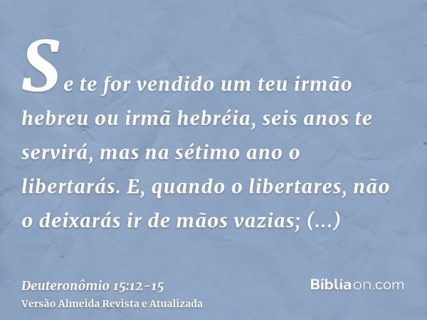 Se te for vendido um teu irmão hebreu ou irmã hebréia, seis anos te servirá, mas na sétimo ano o libertarás.E, quando o libertares, não o deixarás ir de mãos va