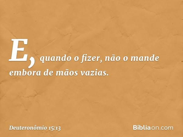 E, quando o fizer, não o mande embora de mãos vazias. -- Deuteronômio 15:13