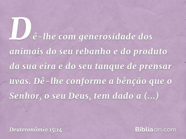 Dê-lhe com generosidade dos animais do seu rebanho e do produto da sua eira e do seu tanque de prensar uvas. Dê-lhe conforme a bênção que o Senhor, o seu Deus, 