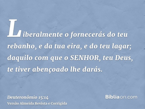 Liberalmente o fornecerás do teu rebanho, e da tua eira, e do teu lagar; daquilo com que o SENHOR, teu Deus, te tiver abençoado lhe darás.