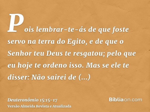 Pois lembrar-te-ás de que foste servo na terra do Egito, e de que o Senhor teu Deus te resgatou; pelo que eu hoje te ordeno isso.Mas se ele te disser: Não saire
