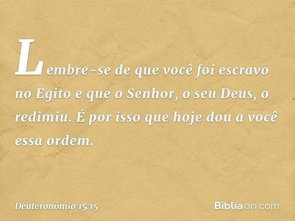 Lembre-se de que você foi escravo no Egito e que o Senhor, o seu Deus, o redimiu. É por isso que hoje dou a você essa ordem. -- Deuteronômio 15:15