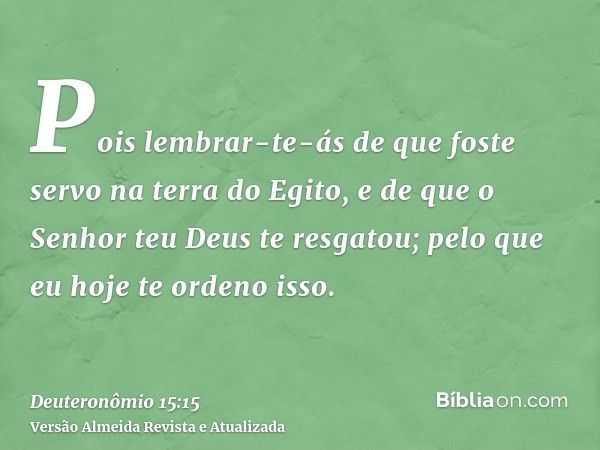 Pois lembrar-te-ás de que foste servo na terra do Egito, e de que o Senhor teu Deus te resgatou; pelo que eu hoje te ordeno isso.