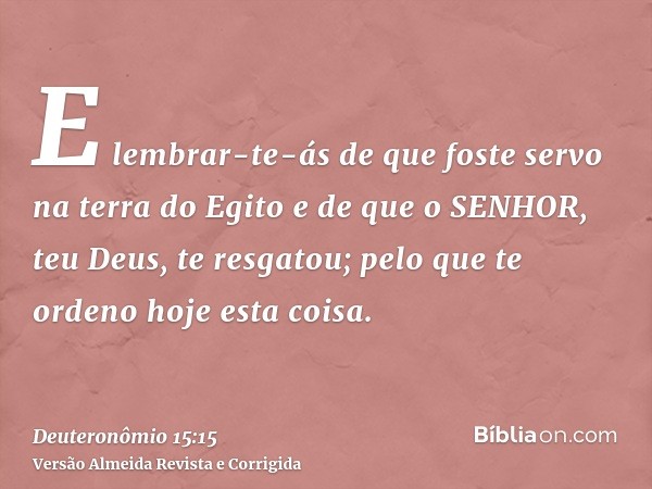 E lembrar-te-ás de que foste servo na terra do Egito e de que o SENHOR, teu Deus, te resgatou; pelo que te ordeno hoje esta coisa.