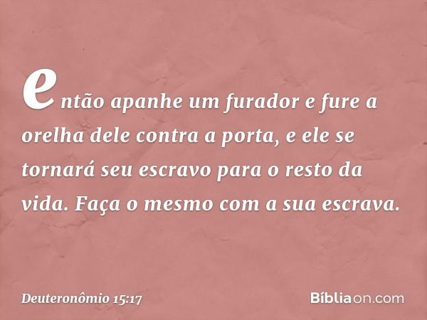 então apanhe um furador e fure a orelha dele contra a porta, e ele se tornará seu escravo para o resto da vida. Faça o mesmo com a sua escrava. -- Deuteronômio 