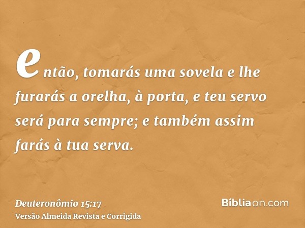 então, tomarás uma sovela e lhe furarás a orelha, à porta, e teu servo será para sempre; e também assim farás à tua serva.