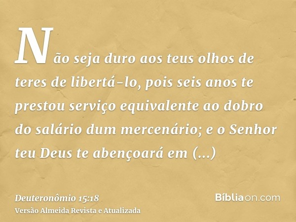 Não seja duro aos teus olhos de teres de libertá-lo, pois seis anos te prestou serviço equivalente ao dobro do salário dum mercenário; e o Senhor teu Deus te ab