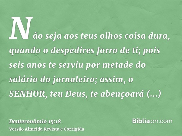 Não seja aos teus olhos coisa dura, quando o despedires forro de ti; pois seis anos te serviu por metade do salário do jornaleiro; assim, o SENHOR, teu Deus, te